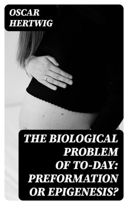 The Biological Problem of To-day: Preformation Or Epigenesis? - The Basis of a Theory of Organic Development