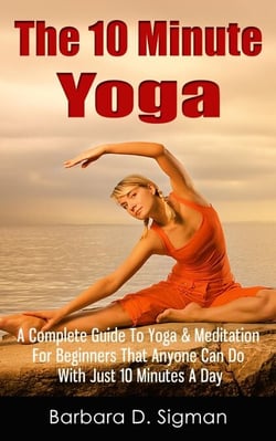 The 10 Minute Yoga: A Complete Guide To Meditation &amp; Yoga For Beginners That Anyone Can Do With Just 10 Minutes A Day, Pose Illustrations Included