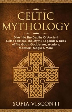 Celtic Mythology: Dive Into The Depths Of Ancient Celtic Folklore, The Myths, Legends &amp; Tales of The Gods, Goddesses, Warriors, Monsters, Magic &amp; More