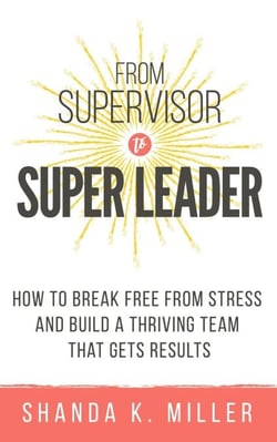 From Supervisor to Super Leader: How to Break Free from Stress and Build a Thriving Team That Gets Results