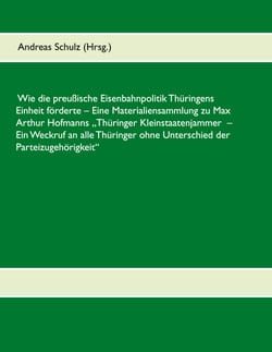 Wie die preußische Eisenbahnpolitik Thüringens Einheit förderte - Eine Materialiensammlung zu Max Arthur Hofmanns Thüringer Kleinstaatenjammer - Ein Weckruf an alle Thüringer ohne Unterschied der Parteizugehörigkeit