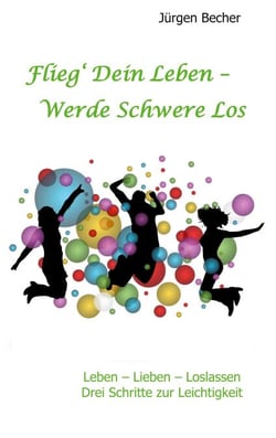 Flieg' Dein Leben - Werde Schwere los - Leben - Lieben - Loslassen - Drei Schritte zur Leichtigkeit
