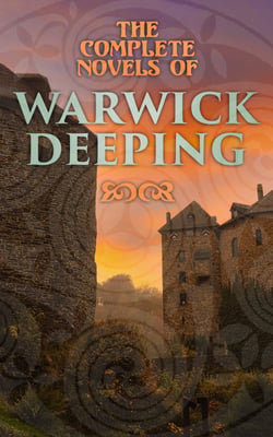 The Complete Novels of Warwick Deeping - Historical Thrillers, Romance Classics, Action &amp; Adventure Tales