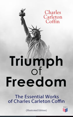 Triumph of Freedom: The Essential Works of Charles Carleton Coffin (Illustrated Edition) - The Story of Liberty, Civil War Live, Old Times in the Colonies, The Boys of '61, Following the Flag
