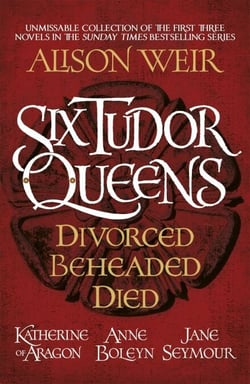 Six Tudor Queens: Divorced, Beheaded, Died - Amazing value collection of the first three novels in Alison Weir's Sunday Times bestselling series
