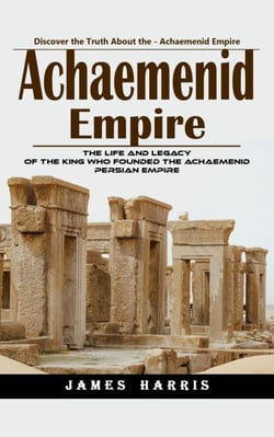 Achaemenid Empire: Discover the Truth About the - Achaemenid Empire (The Life and Legacy of the King Who Founded the Achaemenid Persian Empire)