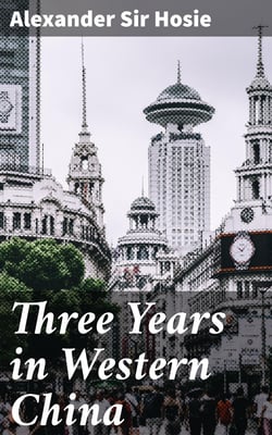 Three Years in Western China - A Narrative of Three Journeys in Ssu-ch'uan, Kuei-chow, and Yün-nan