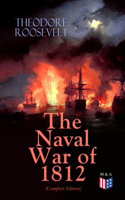 The Naval War of 1812 (Complete Edition) - Causes &amp; Declaration of the War, Maritime Forces of Great Britain and the U.S., Naval Weapons and Technologies, Officers and Sailors of the War, Battles (Campaigns on the Ocean and the Great Lakes)