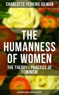 The Humanness of Women: The Theory &amp; Practice of Feminism (Including Various Essays &amp; Sketches)
