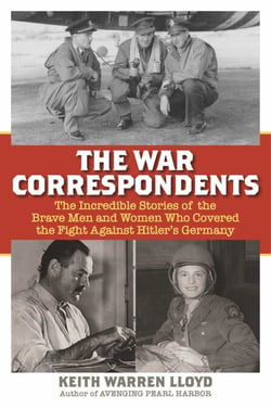 The War Correspondents - The Incredible Stories of the Brave Men and Women Who Covered the Fight Against Hitler's Germany