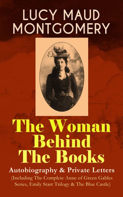 LUCY MAUD MONTGOMERY - The Woman Behind The Books: Autobiography &amp; Private Letters (Including The Complete Anne of Green Gables Series, Emily Starr Trilogy &amp; The Blue Castle)