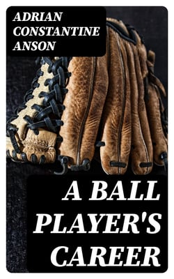 A Ball Player's Career - Being the Personal Experiences and Reminiscensces of Adrian C. Anson