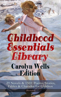 Childhood Essentials Library - Carolyn Wells Edition: 29 Novels &amp; 150+ Poems, Stories, Fables &amp; Charades for Children (Illustrated)