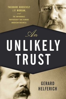 An Unlikely Trust - Theodore Roosevelt, J.P. Morgan, and the Improbable Partnership That Remade American Business