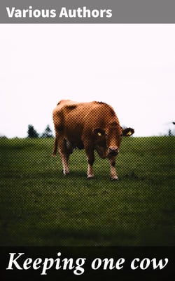 Keeping one cow - Being the experience of a number of practical writers, in a clear and condensed form, upon the management of a single milch cow