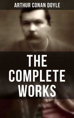 The Complete Works of Sir Arthur Conan Doyle - Complete Sherlock Holmes Books, The Professor Challenger Series, The Brigadier Gerard Stories…