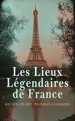 Les Lieux Légendaires de France: Recueil de Sept Ouvrages Classiques - Palais de Saint-Cloud, La tour Eiffel, Anciennes églises de Saint-Maixent, etc.