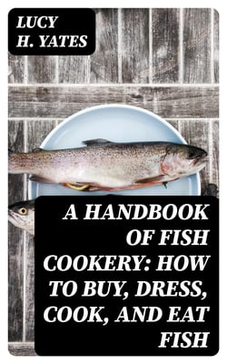 A Handbook of Fish Cookery: How to buy, dress, cook, and eat fish