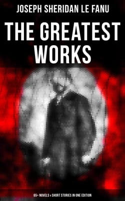 The Greatest Works of Sheridan Le Fanu (65+ Novels &amp; Short Stories in One Edition) - Wylder's Hand, Willing to Die, Haunted Lives, Ghost Stories of Chapelizod, The Murdered Cousin…