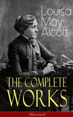 The Complete Works of Louisa May Alcott (Illustrated) - Novels, Short Stories, Plays &amp; Poems: Little Women, Good Wives, Little Men, Jo's Boys, A Modern Mephistopheles, Eight Cousins, Rose in Bloom, Jack and Jill, Behind a Mask, The Abbot's Ghost…