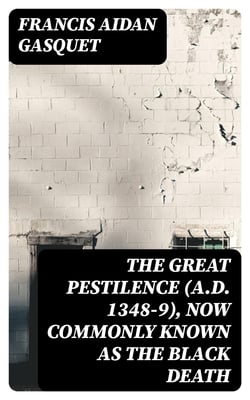 The Great Pestilence (A.D. 1348-9), Now Commonly Known as the Black Death