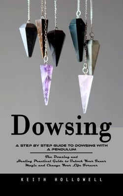 Dowsing: A Step by Step Guide to Dowsing With a Pendulum (The Dowsing and Healing Practical Guide to Unlock Your Inner Magic and Change Your Life Forever)