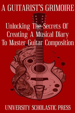 A Guitarist's Grimoire: Unlocking The Secrets Of Creating A Musical Diary To Master Guitar Composition - Guitar Composition Blueprint