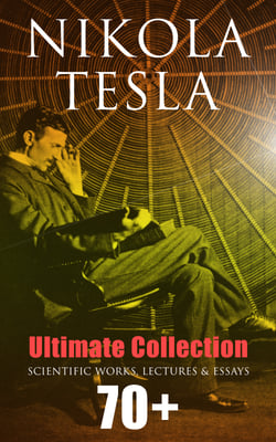 Nikola Tesla - Ultimate Collection: 70+ Scientific Works, Lectures &amp; Essays - Inventions, Experiments &amp; Patents (With Letters &amp; Autobiography)