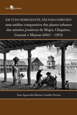 Em tudo semelhante, em nada parecido - Uma análise comparativa dos planos urbanos das missões jesuíticas de Mojos, Chiquitos, Guarani e Maynas (1607 – 1767)