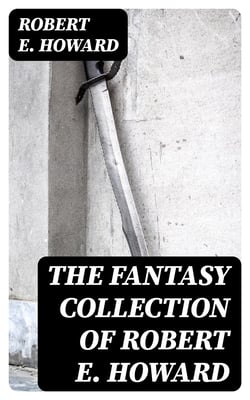 The Fantasy Collection of Robert E. Howard - Sword &amp; Sorcery Action-Adventures, Stories of Time Travel &amp; Mythical Worlds