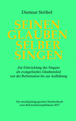 Seinen Glauben selber singen - Zur Entwicklung des Singens als evangelisches Glaubenslied von der Reformation bis zur Aufklärung. Ein musikpädagogisches Studienbuch zum Reformationsjubiläum 2017