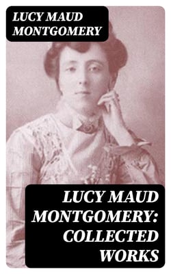 Lucy Maud Montgomery: Collected Works - Including The Complete Anne Shirley Series, Chronicles of Avonlea &amp; Emily Starr Trilogy