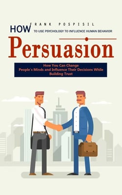 Persuasion: How to Use Psychology to Influence Human Behavior (How You Can Change People's Minds and Influence Their Decisions While Building Trust)