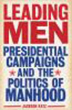 Leading Men - Presidential Campaigns and the Politics of Manhood