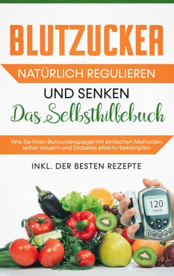 Blutzucker natürlich regulieren und senken - Das Selbsthilfebuch: Wie Sie Ihren Blutzuckerspiegel mit einfachen Methoden selber steuern und Diabetes effektiv bekämpfen - inkl. der besten Rezepte