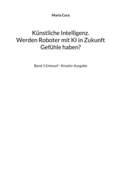 Künstliche Intelligenz. Werden Roboter mit KI in Zukunft Gefühle haben? - Band 1 Entwurf - Kreativ-Ausgabe
