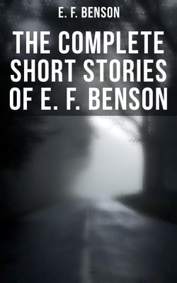 The Complete Short Stories of E. F. Benson - 70+ Classic, Ghost, Spook, Supernatural, Mystery &amp; Haunting Tales