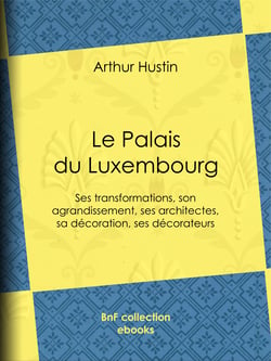 Le Palais du Luxembourg - Ses transformations, son agrandissement, ses architectes, sa décoration, ses décorateurs