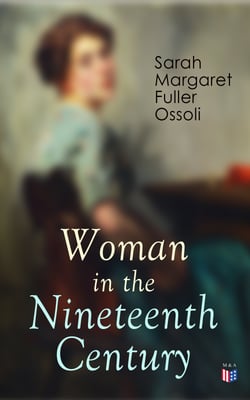 Woman in the Nineteenth Century - The First Major Feminist Book in the United States; Including Essays and Letters on Condition and Duties of Woman &amp; Extracts From Fuller's Diary