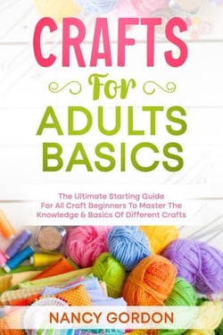 Crafts For Adults Basics - The Ultimate Starting Guide For All Craft Beginners To Master The Knowledge &amp; Basics Of Different Crafts