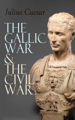 The Gallic War &amp; The Civil War - Historical Account of Caesar's Military Campaign in Gaul &amp; The Roman Civil War