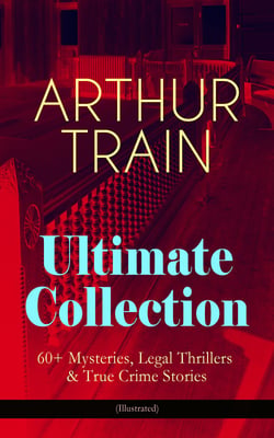 ARTHUR TRAIN Ultimate Collection: 60+ Mysteries, Legal Thrillers &amp; True Crime Stories (Illustrated)