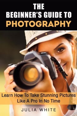 The Beginner's Guide To Photography: Learn How To Take Stunning Pictures Like A Pro In No Time - Photography Made Easy