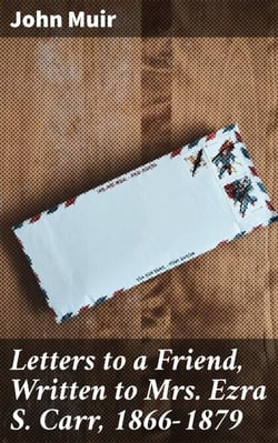 Letters to a Friend, Written to Mrs. Ezra S. Carr, 1866-1879 - A Friendship in Letters: Nature, Conservation, and Spirituality with John Muir