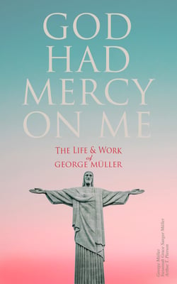 God Had Mercy on Me: The Life &amp; Work of George Müller - A Life of Prayer as Seen by the Author and His Friends &amp; Family
