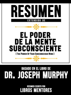 Resumen Extendido De El Poder De La Mente Subconsciente (The Power Of Your Subconscious Mind) - Basado En El Libro De Dr. Joseph Murphy