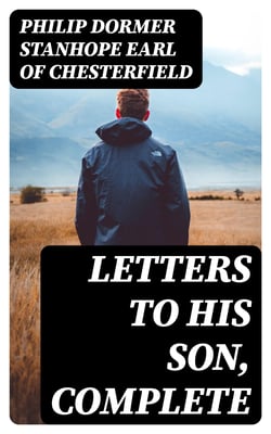 Letters to His Son, Complete - On the Fine Art of Becoming a Man of the World and a Gentleman