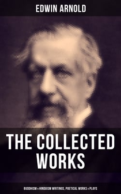 The Collected Works of Edwin Arnold: Buddhism &amp; Hinduism Writings, Poetical Works &amp; Plays - The Essence of Buddhism, Light of the World, The Light of Asia, The Song Celestial