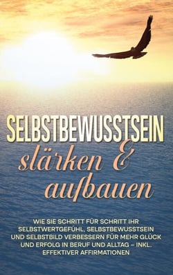 Selbstbewusstsein stärken &amp; aufbauen: Wie Sie Schritt für Schritt Ihr Selbstwertgefühl, Selbstbewusstsein und Selbstbild verbessern für mehr Glück und Erfolg in Beruf und Alltag - inkl. effektiver Affirmationen