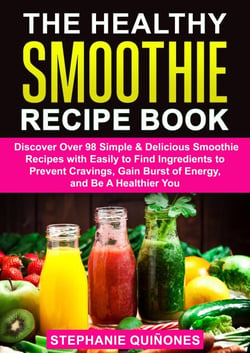 The Healthy Smoothie Recipe Book: Discover Over 98 Simple &amp; Delicious Smoothie Recipes With Easily To Find Ingredients To Prevent Cravings, Gain Burst Of Energy, And Be A Healthier You